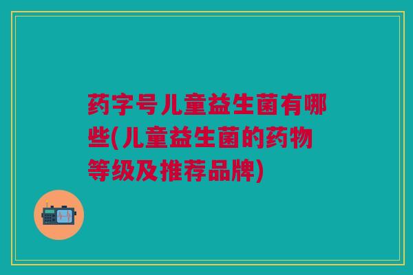 药字号儿童益生菌有哪些(儿童益生菌的药物等级及推荐品牌)