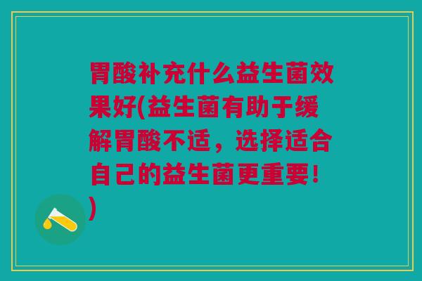 胃酸补充什么益生菌效果好(益生菌有助于缓解胃酸不适,选择适合自己的益生菌更重要!)