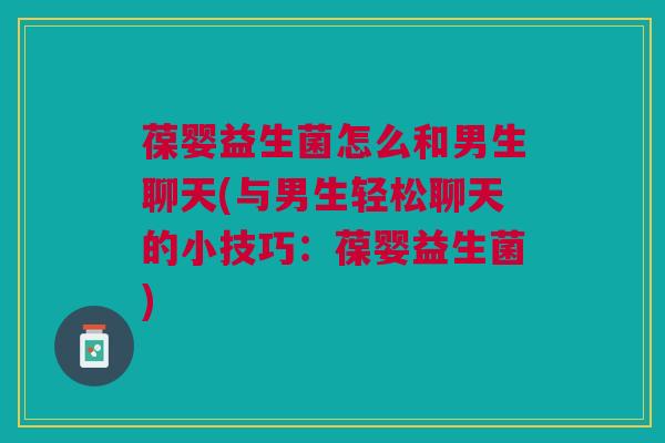 葆婴益生菌怎么和男生聊天(与男生轻松聊天的小技巧:葆婴益生菌)