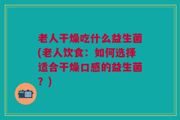 老人干燥吃什么益生菌(老人饮食：如何选择适合干燥口感的益生菌？)