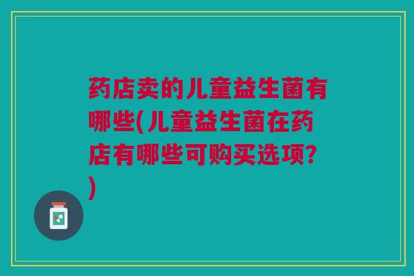药店卖的儿童益生菌有哪些(儿童益生菌在药店有哪些可购买选项?) 药店卖的儿童益生菌有哪些(儿童益生菌在药店有哪些可购买选项?)