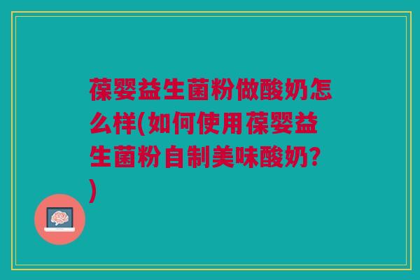 葆婴益生菌粉做酸奶怎么样(如何使用葆婴益生菌粉自制美味酸奶?)