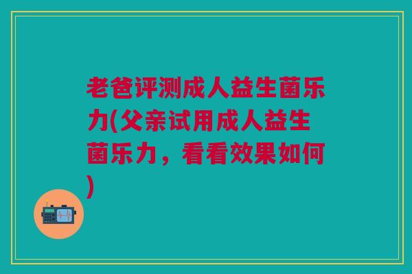 老爸评测成人益生菌乐力(父亲试用成人益生菌乐力，看看效果如何)