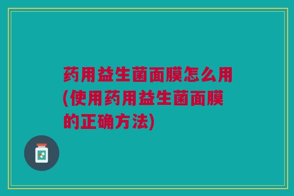 药用益生菌面膜怎么用(使用药用益生菌面膜的正确方法)
