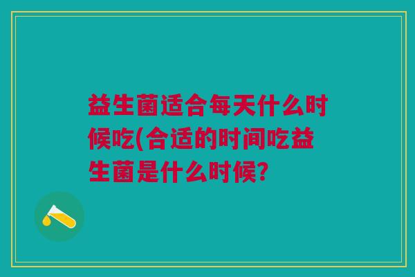 益生菌适合每天什么时候吃(合适的时间吃益生菌是什么时候? 益生菌适合每天什么时候吃(合适的时间吃益生菌是什么时候?