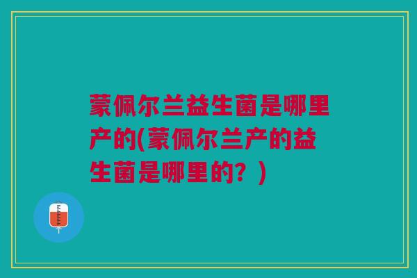 蒙佩尔兰益生菌是哪里产的(蒙佩尔兰产的益生菌是哪里的?)