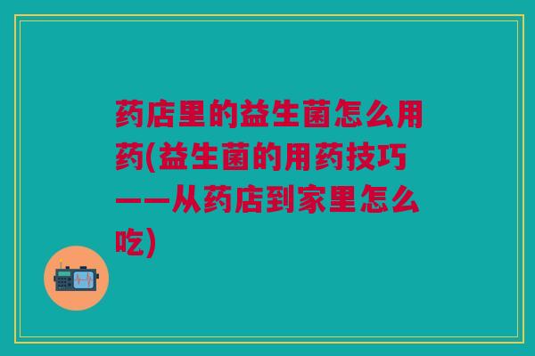 药店里的益生菌怎么用药(益生菌的用药技巧——从药店到家里怎么吃)