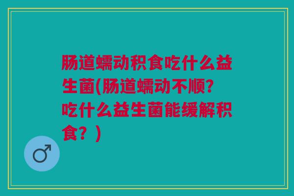 肠道蠕动积食吃什么益生菌(肠道蠕动不顺?吃什么益生菌能缓解积食?) 肠道蠕动积食吃什么益生菌(肠道蠕动不顺?吃什么益生菌能缓解积食?)