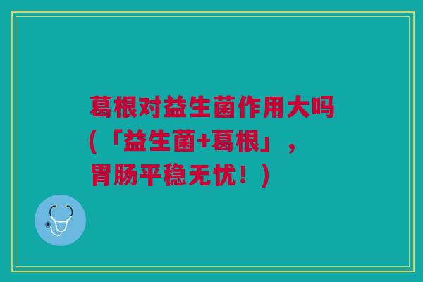 葛根对益生菌作用大吗(「益生菌+葛根」,平稳无忧!) 葛根对益生菌作用大吗(「益生菌+葛根」,平稳无忧!)