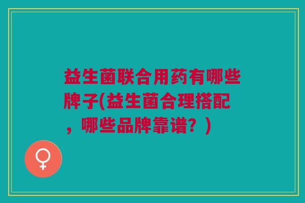 益生菌联合用药有哪些牌子(益生菌合理搭配,哪些品牌靠谱?) 益生菌联合用药有哪些牌子(益生菌合理搭配,哪些品牌靠谱?)