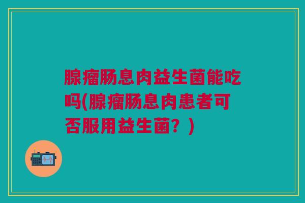 腺瘤肠息肉益生菌能吃吗(腺瘤肠息肉患者可否服用益生菌?)