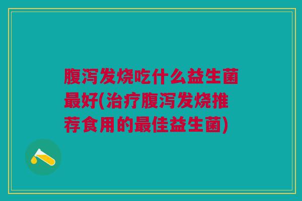 腹泻发烧吃什么益生菌最好(治疗腹泻发烧推荐食用的最佳益生菌)