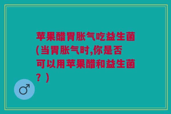 苹果醋胃胀气吃益生菌(当胃胀气时,你是否可以用苹果醋和益生菌?)