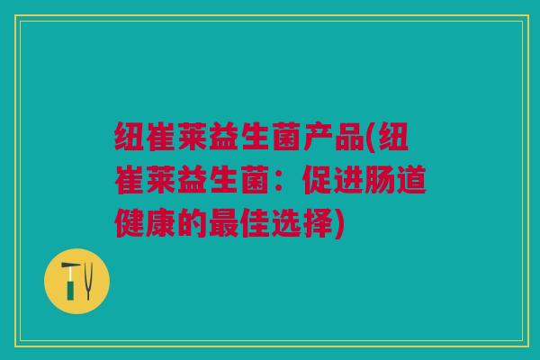 纽崔莱益生菌产品(纽崔莱益生菌:促进肠道健康的佳选择) 纽崔莱益生菌产品(纽崔莱益生菌:促进肠道健康的佳选择)