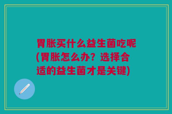 胃胀买什么益生菌吃呢(胃胀怎么办?选择合适的益生菌才是关键)