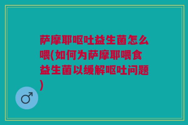 萨摩耶呕吐益生菌怎么喂(如何为萨摩耶喂食益生菌以缓解呕吐问题)