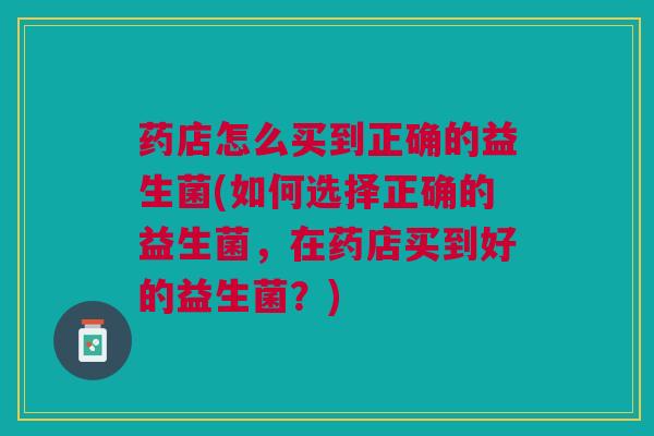 药店怎么买到正确的益生菌(如何选择正确的益生菌,在药店买到好的益生菌?) 药店怎么买到正确的益生菌(如何选择正确的益生菌,在药店买到好的益生菌?)