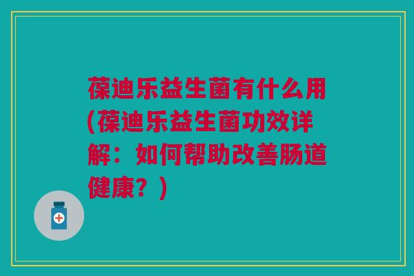 葆迪乐益生菌有什么用(葆迪乐益生菌功效详解:如何帮助改善肠道健康?) 葆迪乐益生菌有什么用(葆迪乐益生菌功效详解:如何帮助改善肠道健康?)