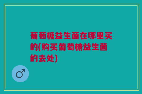 葡萄糖益生菌在哪里买的(购买葡萄糖益生菌的去处) 葡萄糖益生菌在哪里买的(购买葡萄糖益生菌的去处)