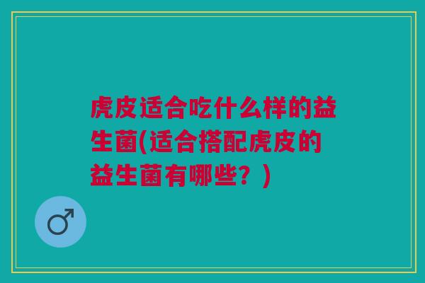 虎皮适合吃什么样的益生菌(适合搭配虎皮的益生菌有哪些?)