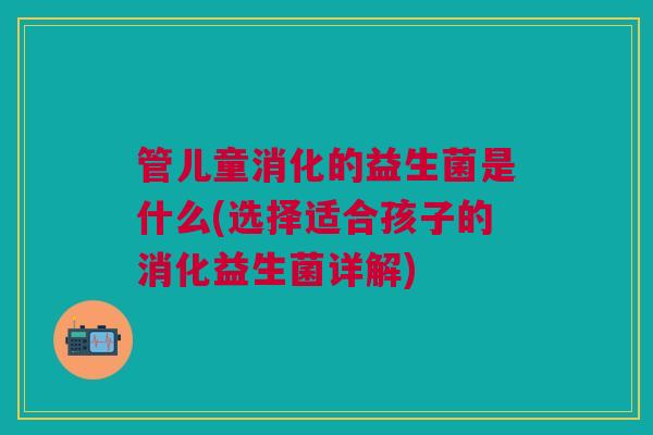 管儿童消化的益生菌是什么(选择适合孩子的消化益生菌详解)