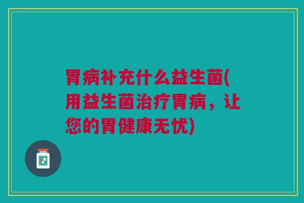 胃病补充什么益生菌(用益生菌治疗胃病,让您的胃健康无忧)