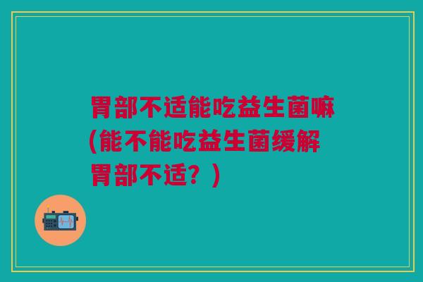胃部不适能吃益生菌嘛(能不能吃益生菌缓解胃部不适?)