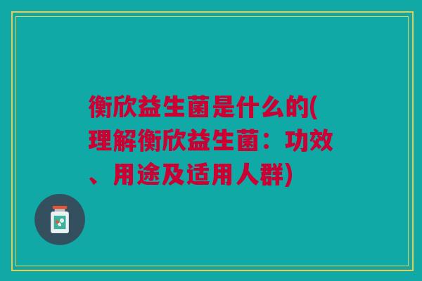 衡欣益生菌是什么的(理解衡欣益生菌:功效、用途及适用人群)