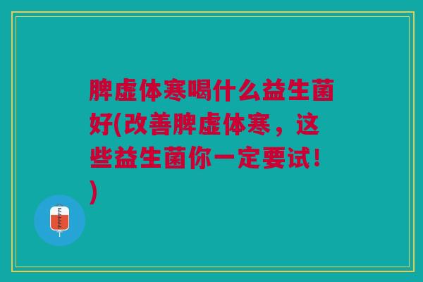 脾虚体寒喝什么益生菌好(改善脾虚体寒,这些益生菌你一定要试!)