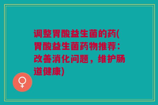 调整胃酸益生菌的药(胃酸益生菌药物推荐:改善消化问题,维护肠道健康)