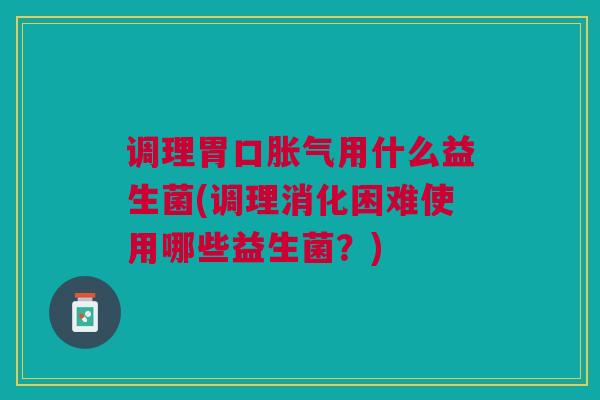 调理胃口胀气用什么益生菌(调理消化困难使用哪些益生菌?)