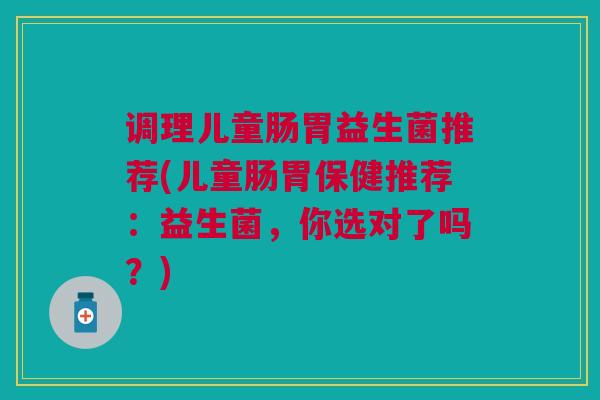 调理儿童肠胃益生菌推荐(儿童肠胃保健推荐:益生菌,你选对了吗?)