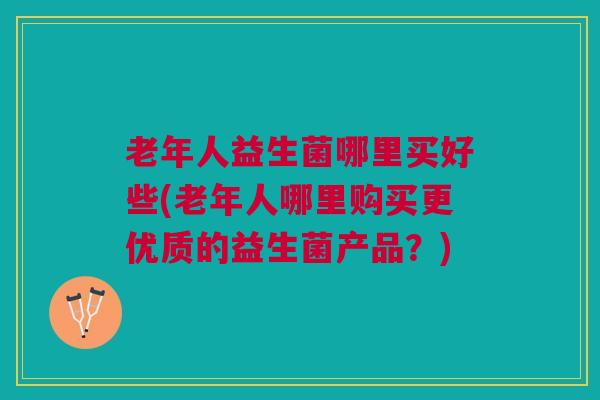 老年人益生菌哪里买好些(老年人哪里购买更优质的益生菌产品?) 老年人益生菌哪里买好些(老年人哪里购买更优质的益生菌产品?)