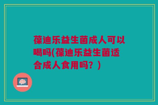 葆迪乐益生菌成人可以喝吗(葆迪乐益生菌适合成人食用吗?)