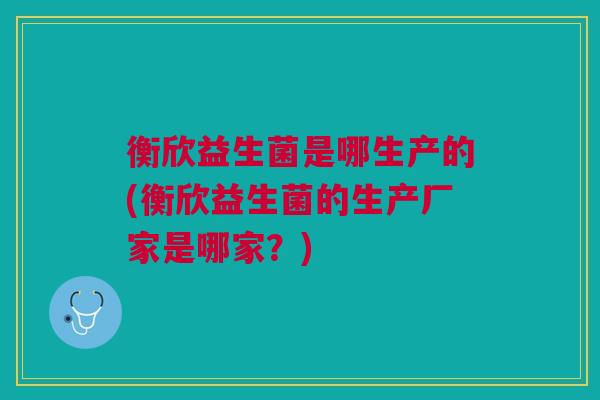 衡欣益生菌是哪生产的(衡欣益生菌的生产厂家是哪家?)