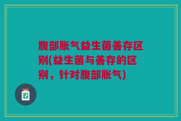 腹部胀气益生菌善存区别(益生菌与善存的区别,针对腹部胀气)