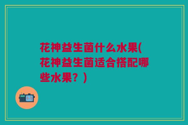 花神益生菌什么水果(花神益生菌适合搭配哪些水果?)