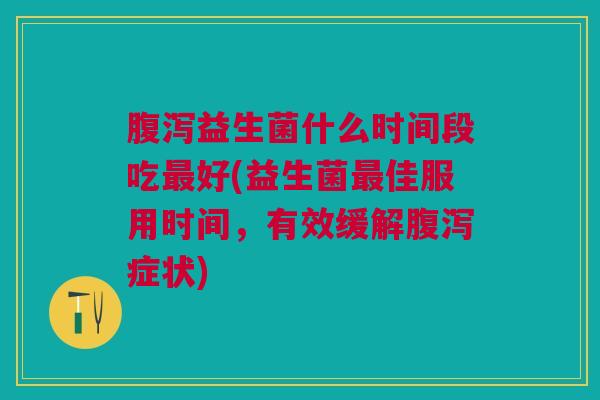 腹泻益生菌什么时间段吃最好(益生菌最佳服用时间,有效缓解腹泻症状)