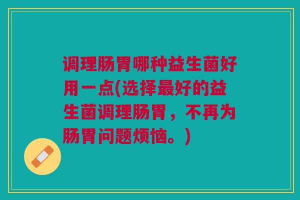 调理肠胃哪种益生菌好用一点(选择最好的益生菌调理肠胃,不再为肠胃问题烦恼。)