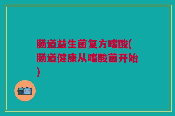 肠道益生菌复方嗜酸(肠道健康从嗜酸菌开始)