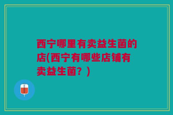 西宁哪里有卖益生菌的店(西宁有哪些店铺有卖益生菌?) 西宁哪里有卖益生菌的店(西宁有哪些店铺有卖益生菌?)