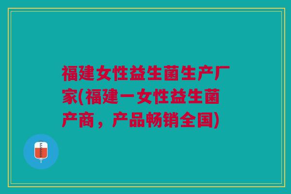 福建女性益生菌生产厂家(福建一女性益生菌产商,产品畅销全国)