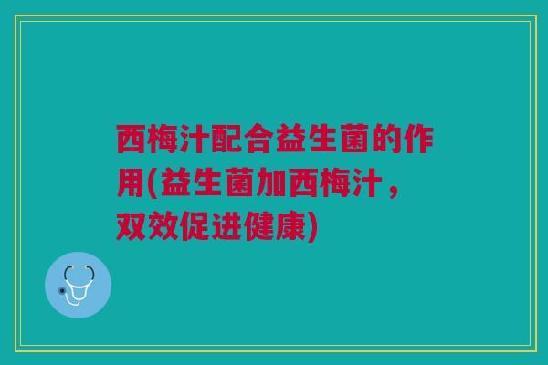 西梅汁配合益生菌的作用(益生菌加西梅汁,双效促进健康)