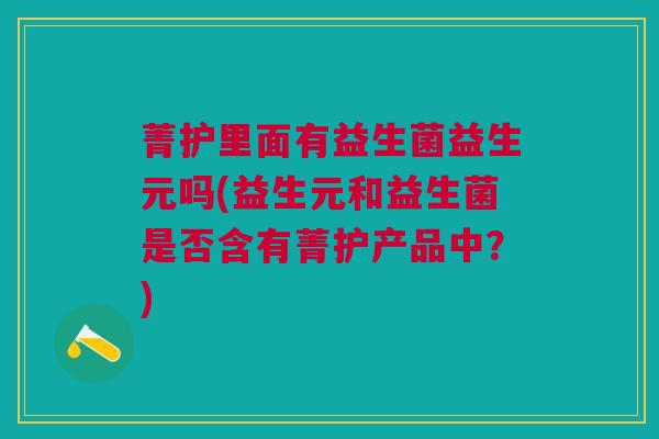 菁护里面有益生菌益生元吗(益生元和益生菌是否含有菁护产品中?)