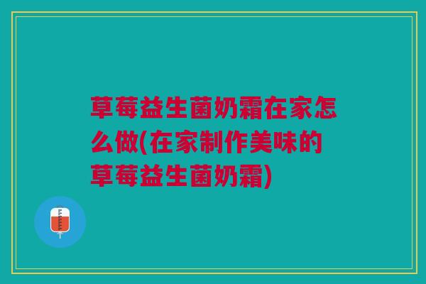 草莓益生菌奶霜在家怎么做(在家制作美味的草莓益生菌奶霜)