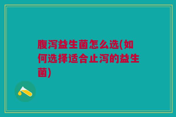 腹泻益生菌怎么选(如何选择适合止泻的益生菌)