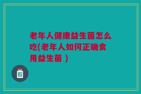 老年人健康益生菌怎么吃(老年人如何正确食用益生菌 )