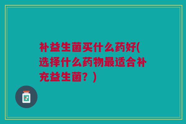 补益生菌买什么药好(选择什么适合补充益生菌?) 补益生菌买什么药好(选择什么适合补充益生菌?)