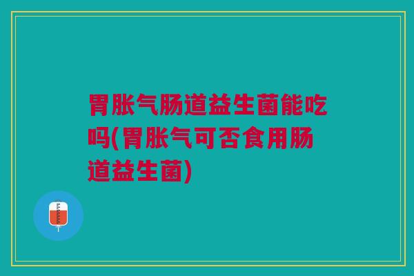 胃胀气肠道益生菌能吃吗(胃胀气可否食用肠道益生菌)