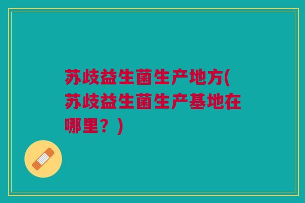 苏歧益生菌生产地方(苏歧益生菌生产基地在哪里?) 苏歧益生菌生产地方(苏歧益生菌生产基地在哪里?)